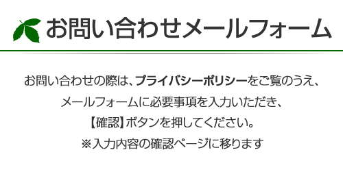 お問い合わせの際は、プライバシーポリシーをご覧のうえ、メールフォームに必要事項を入力いただき【確認】ボタンを押してください。※入力内容の確認ページに移ります