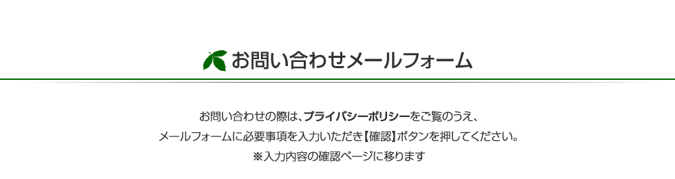 お問い合わせの際は、プライバシーポリシーをご覧のうえ、メールフォームに必要事項を入力いただき【確認】ボタンを押してください。※入力内容の確認ページに移ります