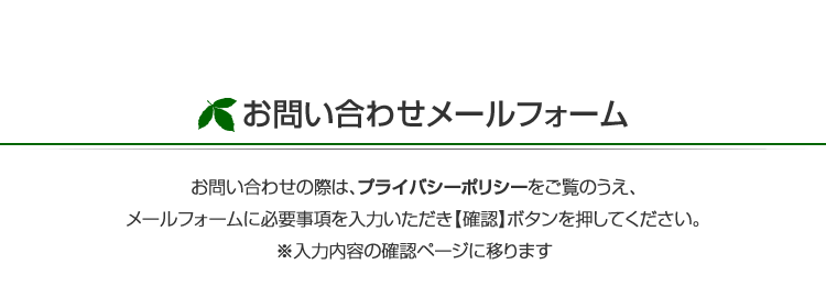 お問い合わせの際は、プライバシーポリシーをご覧のうえ、メールフォームに必要事項を入力いただき【確認】ボタンを押してください。※入力内容の確認ページに移ります